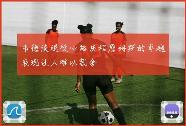 韦德谈退役心路历程詹姆斯的卓越表现让人难以割舍
