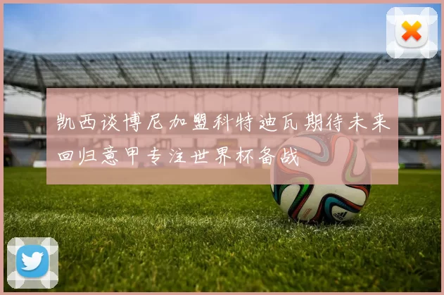 凯西谈博尼加盟科特迪瓦期待未来回归意甲专注世界杯备战
