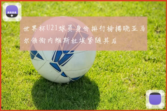 世界杯U21球员身价排行榜揭晓亚马尔领衔内维斯杜埃紧随其后