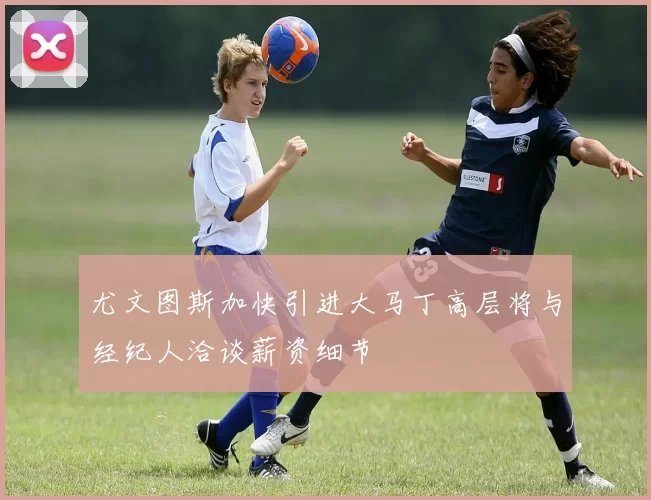 尤文图斯加快引进大马丁高层将与经纪人洽谈薪资细节