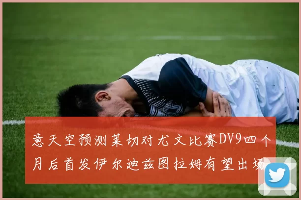 意天空预测莱切对尤文比赛DV9四个月后首发伊尔迪兹图拉姆有望出场