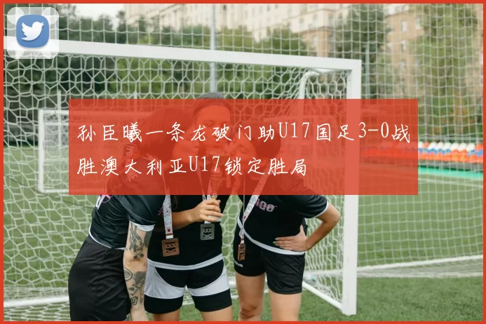 孙臣曦一条龙破门助U17国足3-0战胜澳大利亚U17锁定胜局