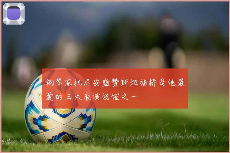 钢琴家托尼安盛赞斯坦福桥是他最爱的三大表演场馆之一