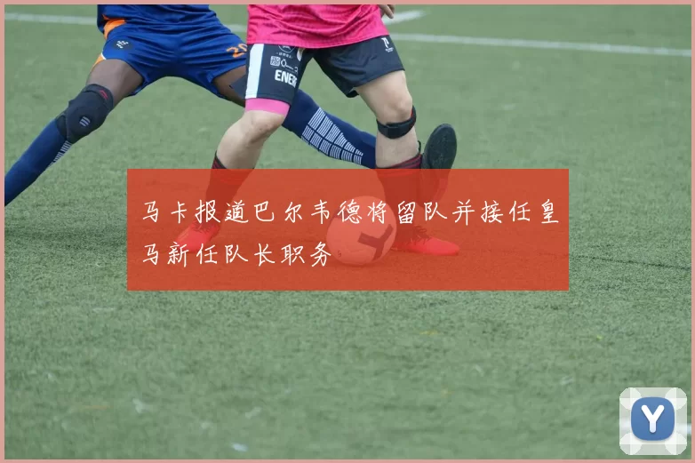 马卡报道巴尔韦德将留队并接任皇马新任队长职务
