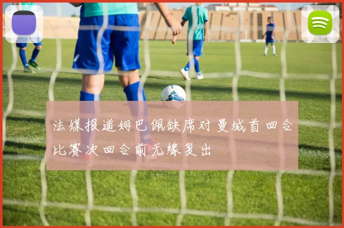 法媒报道姆巴佩缺席对曼城首回合比赛次回合前无缘复出