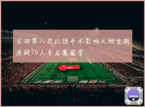 东部第八恩比德手术影响大帕金斯质疑76人季后赛前景
