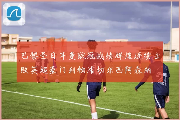 巴黎圣日耳曼欧冠战绩辉煌连续击败英超豪门利物浦切尔西阿森纳