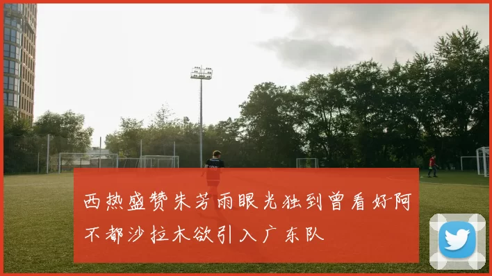 西热盛赞朱芳雨眼光独到曾看好阿不都沙拉木欲引入广东队