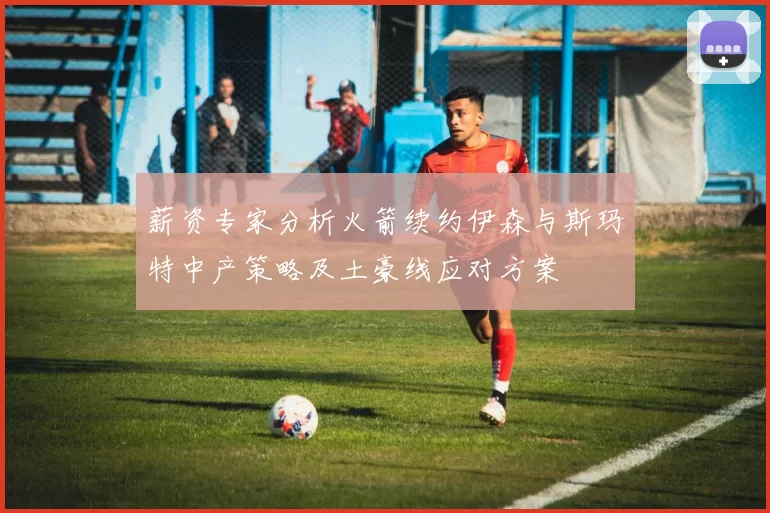 薪资专家分析火箭续约伊森与斯玛特中产策略及土豪线应对方案