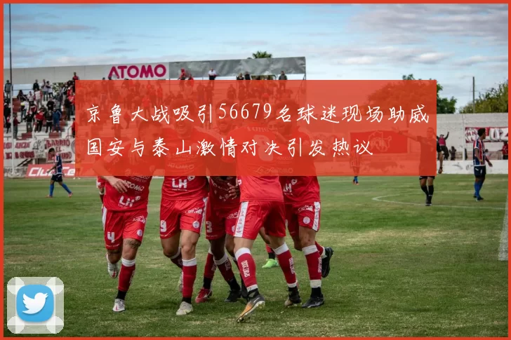 京鲁大战吸引56679名球迷现场助威国安与泰山激情对决引发热议