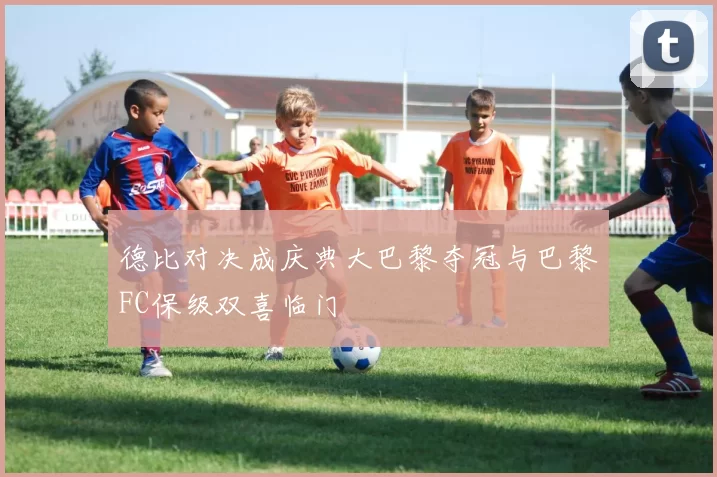 德比对决成庆典大巴黎夺冠与巴黎FC保级双喜临门