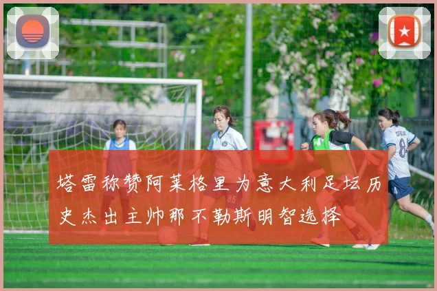 塔雷称赞阿莱格里为意大利足坛历史杰出主帅那不勒斯明智选择