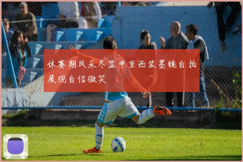 休赛期风采尽显申京西装墨镜自拍展现自信微笑