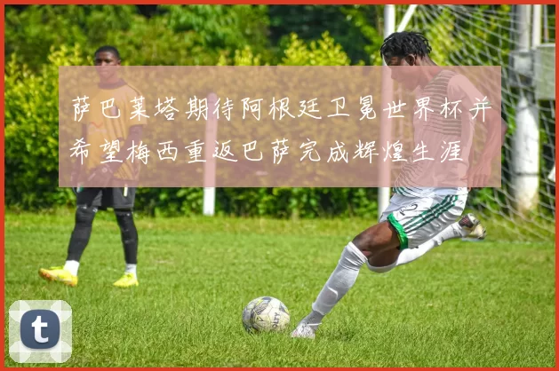 萨巴莱塔期待阿根廷卫冕世界杯并希望梅西重返巴萨完成辉煌生涯