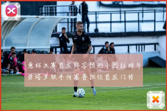 意杯决赛首发阵容预测小图拉姆与劳塔罗联手何塞普担任首发门将