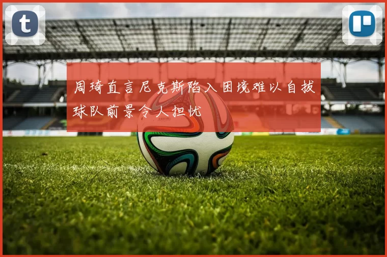周琦直言尼克斯陷入困境难以自拔球队前景令人担忧
