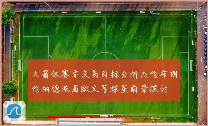 火箭休赛季交易目标分析杰伦布朗伦纳德浓眉欧文等球星前景探讨