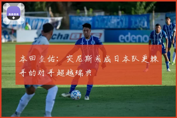 本田圭佑：突尼斯或成日本队更棘手的对手超越瑞典